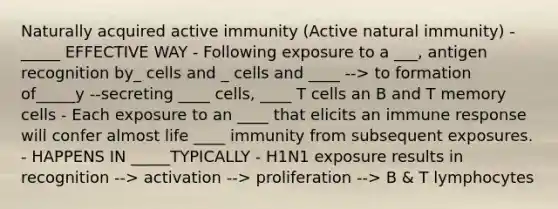 Naturally acquired active immunity (Active natural immunity) - _____ EFFECTIVE WAY - Following exposure to a ___, antigen recognition by_ cells and _ cells and ____ --> to formation of_____y --secreting ____ cells, ____ T cells an B and T memory cells - Each exposure to an ____ that elicits an immune response will confer almost life ____ immunity from subsequent exposures. - HAPPENS IN _____TYPICALLY - H1N1 exposure results in recognition --> activation --> proliferation --> B & T lymphocytes