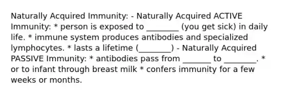 Naturally Acquired Immunity: - Naturally Acquired ACTIVE Immunity: * person is exposed to ________ (you get sick) in daily life. * immune system produces antibodies and specialized lymphocytes. * lasts a lifetime (________) - Naturally Acquired PASSIVE Immunity: * antibodies pass from _______ to ________. * or to infant through breast milk * confers immunity for a few weeks or months.