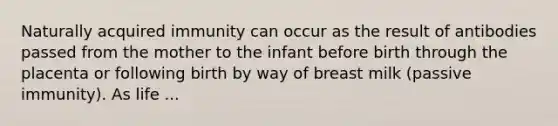 Naturally acquired immunity can occur as the result of antibodies passed from the mother to the infant before birth through the placenta or following birth by way of breast milk (passive immunity). As life ...