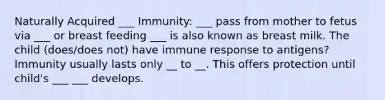 Naturally Acquired ___ Immunity: ___ pass from mother to fetus via ___ or breast feeding ___ is also known as breast milk. The child (does/does not) have immune response to antigens? Immunity usually lasts only __ to __. This offers protection until child's ___ ___ develops.