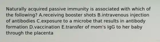 Naturally acquired passive immunity is associated with which of the following? A.receiving booster shots B.intravenous injection of antibodies C.exposure to a microbe that results in antibody formation D.vaccination E.transfer of mom's IgG to her baby through the placenta