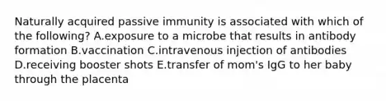 Naturally acquired passive immunity is associated with which of the following? A.exposure to a microbe that results in antibody formation B.vaccination C.intravenous injection of antibodies D.receiving booster shots E.transfer of mom's IgG to her baby through the placenta