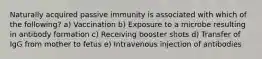 Naturally acquired passive immunity is associated with which of the following? a) Vaccination b) Exposure to a microbe resulting in antibody formation c) Receiving booster shots d) Transfer of IgG from mother to fetus e) Intravenous injection of antibodies