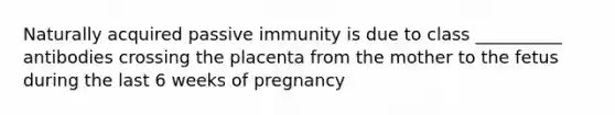 Naturally acquired passive immunity is due to class __________ antibodies crossing the placenta from the mother to the fetus during the last 6 weeks of pregnancy