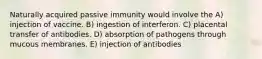 Naturally acquired passive immunity would involve the A) injection of vaccine. B) ingestion of interferon. C) placental transfer of antibodies. D) absorption of pathogens through mucous membranes. E) injection of antibodies