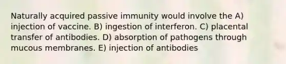 Naturally acquired passive immunity would involve the A) injection of vaccine. B) ingestion of interferon. C) placental transfer of antibodies. D) absorption of pathogens through mucous membranes. E) injection of antibodies