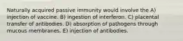 Naturally acquired passive immunity would involve the A) injection of vaccine. B) ingestion of interferon. C) placental transfer of antibodies. D) absorption of pathogens through mucous membranes. E) injection of antibodies.