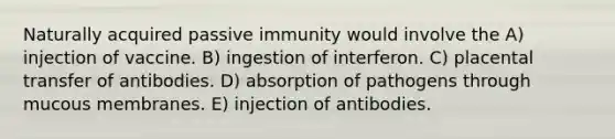 Naturally acquired passive immunity would involve the A) injection of vaccine. B) ingestion of interferon. C) placental transfer of antibodies. D) absorption of pathogens through mucous membranes. E) injection of antibodies.