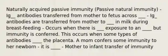 Naturally acquired passive immunity (Passive natural immunity) - Ig__ antibodies transferred from mother to fetus across ___ - Ig_ antibodies are transferred from mother to ___ in milk during breast-feeding - Occurs when there is ___ exposure to an ____ but immunity is conferred. This occurs when some types of antibodies ____ the placenta. A mom confers some immunity to her newborn - it is ____ - Mother to infant transfer of immunity