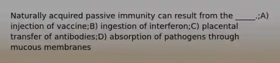 Naturally acquired passive immunity can result from the _____.;A) injection of vaccine;B) ingestion of interferon;C) placental transfer of antibodies;D) absorption of pathogens through mucous membranes