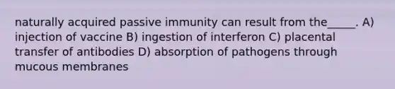 naturally acquired passive immunity can result from the_____. A) injection of vaccine B) ingestion of interferon C) placental transfer of antibodies D) absorption of pathogens through mucous membranes