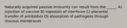 Naturally acquired passive immunity can result from the _____. A) injection of vaccine B) ingestion of interferon C) placental transfer of antibodies D) absorption of pathogens through mucous membranes