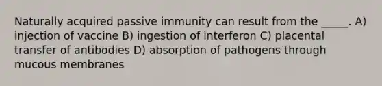 Naturally acquired passive immunity can result from the _____. A) injection of vaccine B) ingestion of interferon C) placental transfer of antibodies D) absorption of pathogens through mucous membranes