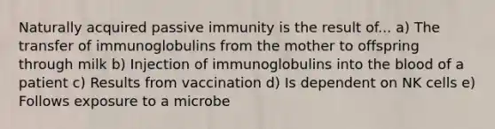 Naturally acquired passive immunity is the result of... a) The transfer of immunoglobulins from the mother to offspring through milk b) Injection of immunoglobulins into the blood of a patient c) Results from vaccination d) Is dependent on NK cells e) Follows exposure to a microbe