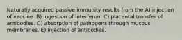 Naturally acquired passive immunity results from the A) injection of vaccine. B) ingestion of interferon. C) placental transfer of antibodies. D) absorption of pathogens through mucous membranes. E) injection of antibodies.