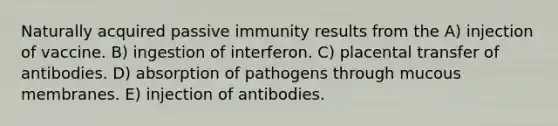 Naturally acquired passive immunity results from the A) injection of vaccine. B) ingestion of interferon. C) placental transfer of antibodies. D) absorption of pathogens through mucous membranes. E) injection of antibodies.