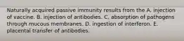 Naturally acquired passive immunity results from the A. injection of vaccine. B. injection of antibodies. C. absorption of pathogens through mucous membranes. D. ingestion of interferon. E. placental transfer of antibodies.