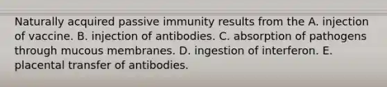 Naturally acquired passive immunity results from the A. injection of vaccine. B. injection of antibodies. C. absorption of pathogens through mucous membranes. D. ingestion of interferon. E. placental transfer of antibodies.