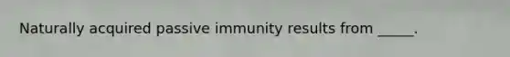 Naturally acquired passive immunity results from _____.