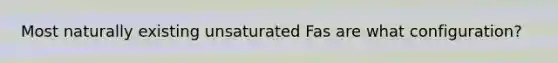 Most naturally existing unsaturated Fas are what configuration?