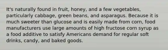 It's naturally found in fruit, honey, and a few vegetables, particularly cabbage, green beans, and asparagus. Because it is much sweeter than glucose and is easily made from corn, food manufacturers use large amounts of high fructose corn syrup as a food additive to satisfy Americans demand for regular soft drinks, candy, and baked goods.