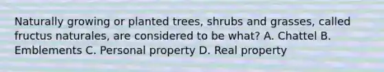 Naturally growing or planted trees, shrubs and grasses, called fructus naturales, are considered to be what? A. Chattel B. Emblements C. Personal property D. Real property