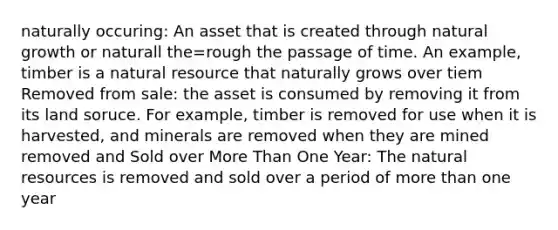 naturally occuring: An asset that is created through natural growth or naturall the=rough the passage of time. An example, timber is a natural resource that naturally grows over tiem Removed from sale: the asset is consumed by removing it from its land soruce. For example, timber is removed for use when it is harvested, and minerals are removed when they are mined removed and Sold over <a href='https://www.questionai.com/knowledge/keWHlEPx42-more-than' class='anchor-knowledge'>more than</a> One Year: The <a href='https://www.questionai.com/knowledge/k6l1d2KrZr-natural-resources' class='anchor-knowledge'>natural resources</a> is removed and sold over a period of more than one year