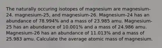 The naturally occuring isotopes of magnesium are magnesium-24. magnesium-25, and magnesium-26. Magnesium-24 has an abundance of 78.994% and a mass of 23.985 amu. Magnesium-25 has an abundance of 10.001% and a mass of 24.986 amu. Magnesium-26 has an abundance of 11.013% and a mass of 25.983 amu. Calculate the average atomic mass of magnesium.