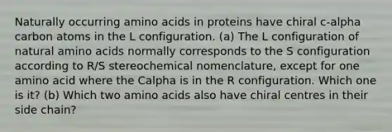 Naturally occurring amino acids in proteins have chiral c-alpha carbon atoms in the L configuration. (a) The L configuration of natural amino acids normally corresponds to the S configuration according to R/S stereochemical nomenclature, except for one amino acid where the Calpha is in the R configuration. Which one is it? (b) Which two amino acids also have chiral centres in their side chain?