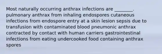 Most naturally occurring anthrax infections are ________. pulmonary anthrax from inhaling endospores cutaneous infections from endospore entry at a skin lesion sepsis due to transfusion with contaminated blood pneumonic anthrax contracted by contact with human carriers gastrointestinal infections from eating undercooked food containing anthrax spores