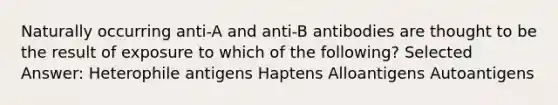 Naturally occurring anti-A and anti-B antibodies are thought to be the result of exposure to which of the following? Selected Answer: Heterophile antigens Haptens Alloantigens Autoantigens