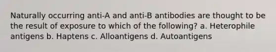 Naturally occurring anti-A and anti-B antibodies are thought to be the result of exposure to which of the following? a. Heterophile antigens b. Haptens c. Alloantigens d. Autoantigens