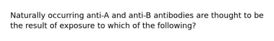 Naturally occurring anti-A and anti-B antibodies are thought to be the result of exposure to which of the following?