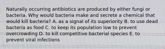 Naturally occurring antibiotics are produced by either fungi or bacteria. Why would bacteria make and secrete a chemical that would kill bacteria? A. as a signal of its superiority B. to use dead bacteria as food C. to keep its population low to prevent overcrowding D. to kill competitive bacterial species E. to prevent viral infections