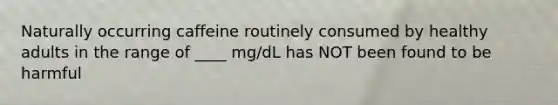 Naturally occurring caffeine routinely consumed by healthy adults in the range of ____ mg/dL has NOT been found to be harmful