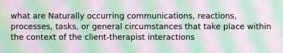 what are Naturally occurring communications, reactions, processes, tasks, or general circumstances that take place within the context of the client-therapist interactions