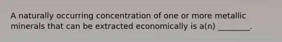 A naturally occurring concentration of one or more metallic minerals that can be extracted economically is a(n) ________.
