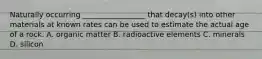 Naturally occurring _________________ that decay(s) into other materials at known rates can be used to estimate the actual age of a rock. A. organic matter B. radioactive elements C. minerals D. silicon