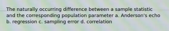 The naturally occurring difference between a sample statistic and the corresponding population parameter a. Anderson's echo b. regression c. sampling error d. correlation