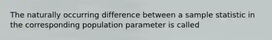 The naturally occurring difference between a sample statistic in the corresponding population parameter is called