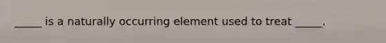 _____ is a naturally occurring element used to treat _____.