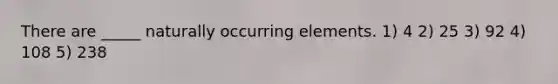 There are _____ naturally occurring elements. 1) 4 2) 25 3) 92 4) 108 5) 238