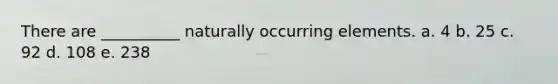There are __________ naturally occurring elements. a. 4 b. 25 c. 92 d. 108 e. 238
