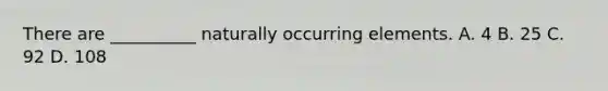 There are __________ naturally occurring elements. A. 4 B. 25 C. 92 D. 108