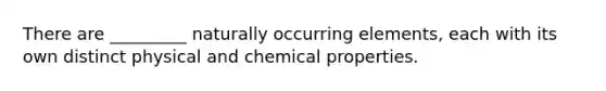 There are _________ naturally occurring elements, each with its own distinct physical and chemical properties.