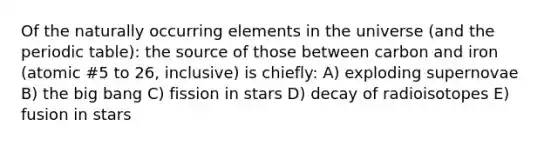 Of the naturally occurring elements in the universe (and the periodic table): the source of those between carbon and iron (atomic #5 to 26, inclusive) is chiefly: A) exploding supernovae B) the big bang C) fission in stars D) decay of radioisotopes E) fusion in stars