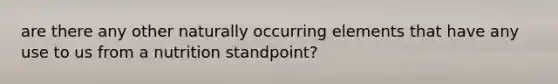 are there any other naturally occurring elements that have any use to us from a nutrition standpoint?