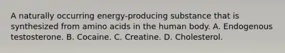 A naturally occurring energy-producing substance that is synthesized from amino acids in the human body. A. Endogenous testosterone. B. Cocaine. C. Creatine. D. Cholesterol.