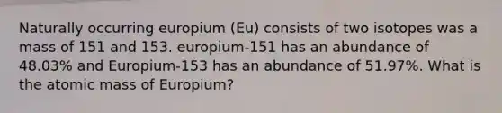 Naturally occurring europium (Eu) consists of two isotopes was a mass of 151 and 153. europium-151 has an abundance of 48.03% and Europium-153 has an abundance of 51.97%. What is the atomic mass of Europium?