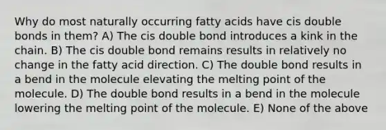 Why do most naturally occurring fatty acids have cis double bonds in them? A) The cis double bond introduces a kink in the chain. B) The cis double bond remains results in relatively no change in the fatty acid direction. C) The double bond results in a bend in the molecule elevating the melting point of the molecule. D) The double bond results in a bend in the molecule lowering the melting point of the molecule. E) None of the above